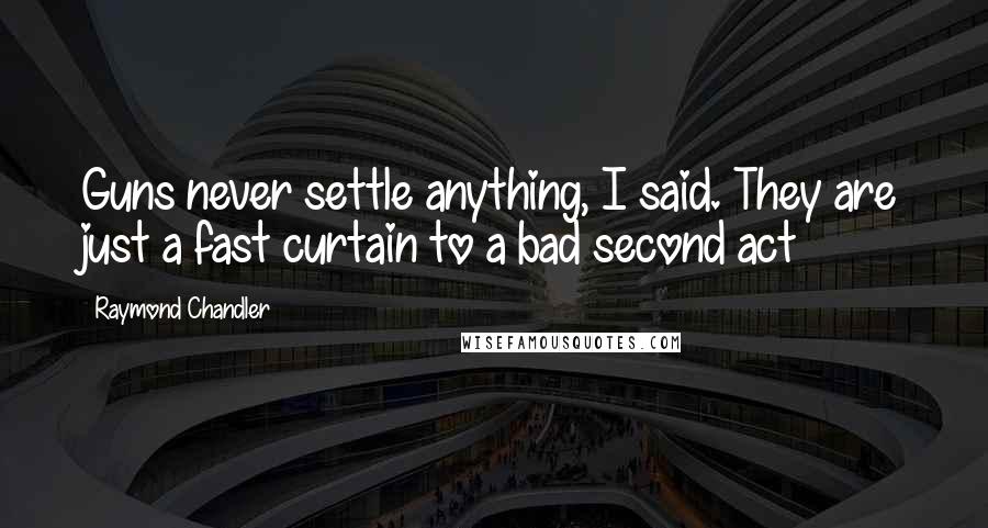 Raymond Chandler Quotes: Guns never settle anything, I said. They are just a fast curtain to a bad second act