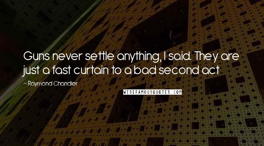 Raymond Chandler Quotes: Guns never settle anything, I said. They are just a fast curtain to a bad second act