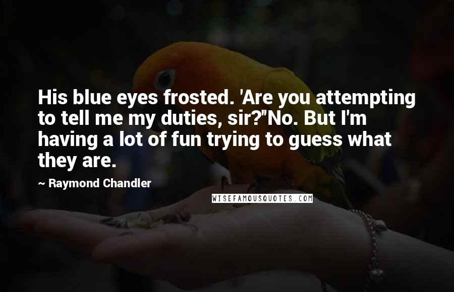 Raymond Chandler Quotes: His blue eyes frosted. 'Are you attempting to tell me my duties, sir?''No. But I'm having a lot of fun trying to guess what they are.