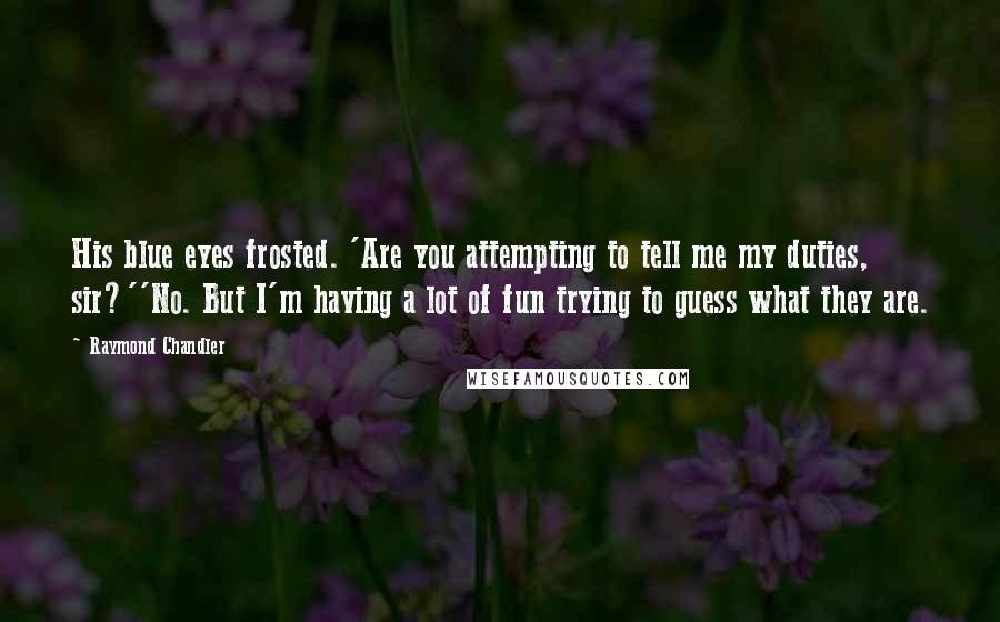 Raymond Chandler Quotes: His blue eyes frosted. 'Are you attempting to tell me my duties, sir?''No. But I'm having a lot of fun trying to guess what they are.