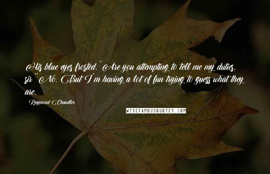 Raymond Chandler Quotes: His blue eyes frosted. 'Are you attempting to tell me my duties, sir?''No. But I'm having a lot of fun trying to guess what they are.