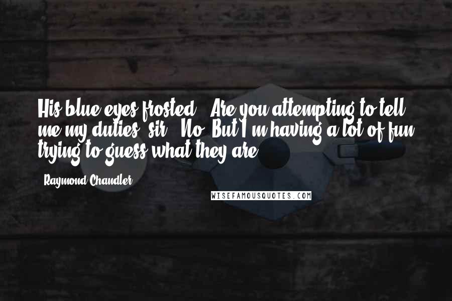 Raymond Chandler Quotes: His blue eyes frosted. 'Are you attempting to tell me my duties, sir?''No. But I'm having a lot of fun trying to guess what they are.
