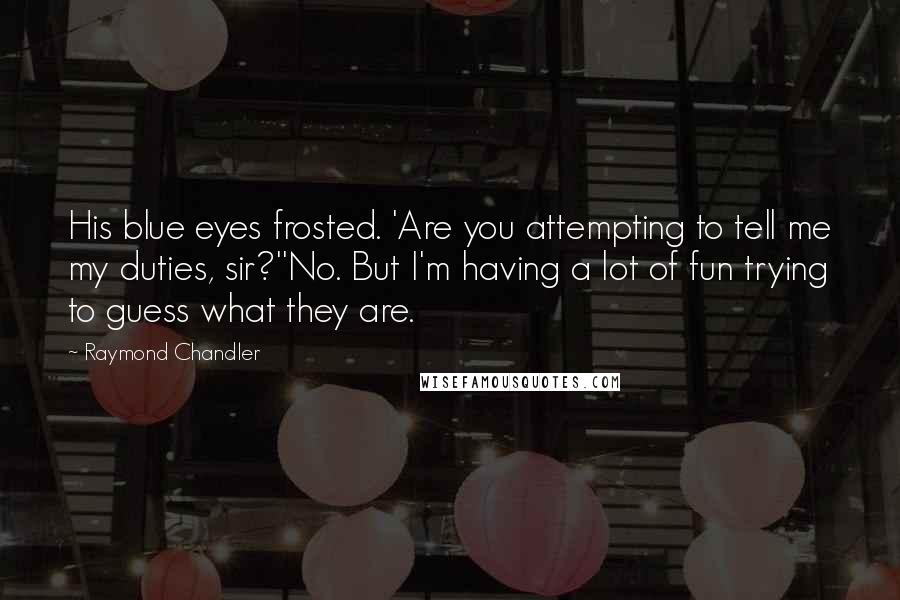 Raymond Chandler Quotes: His blue eyes frosted. 'Are you attempting to tell me my duties, sir?''No. But I'm having a lot of fun trying to guess what they are.