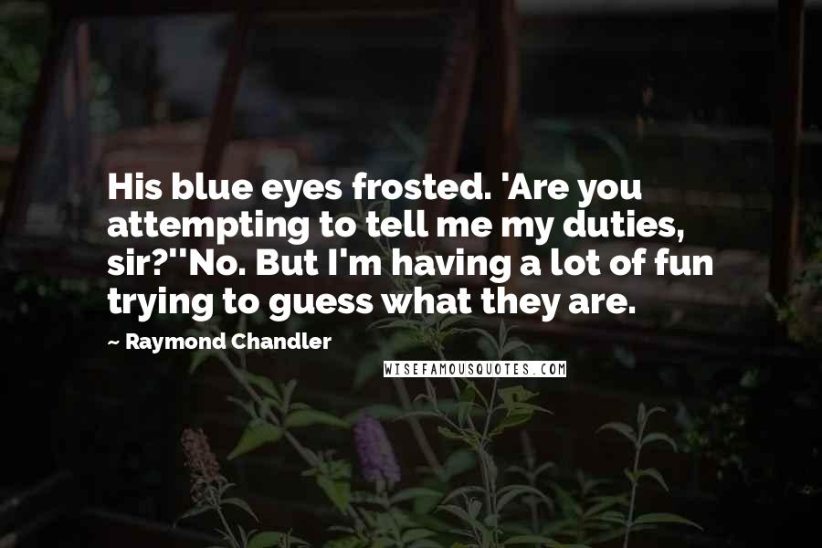 Raymond Chandler Quotes: His blue eyes frosted. 'Are you attempting to tell me my duties, sir?''No. But I'm having a lot of fun trying to guess what they are.