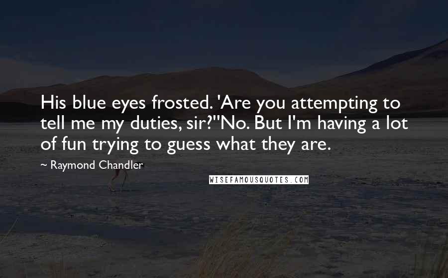 Raymond Chandler Quotes: His blue eyes frosted. 'Are you attempting to tell me my duties, sir?''No. But I'm having a lot of fun trying to guess what they are.