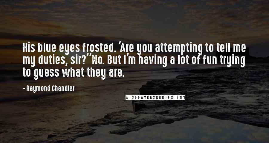 Raymond Chandler Quotes: His blue eyes frosted. 'Are you attempting to tell me my duties, sir?''No. But I'm having a lot of fun trying to guess what they are.