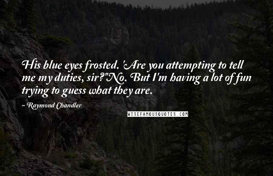 Raymond Chandler Quotes: His blue eyes frosted. 'Are you attempting to tell me my duties, sir?''No. But I'm having a lot of fun trying to guess what they are.