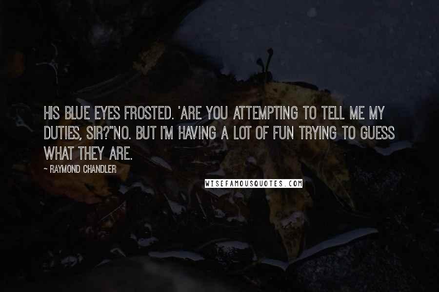 Raymond Chandler Quotes: His blue eyes frosted. 'Are you attempting to tell me my duties, sir?''No. But I'm having a lot of fun trying to guess what they are.