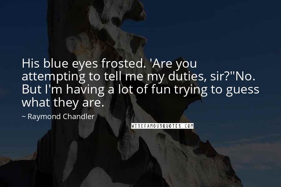 Raymond Chandler Quotes: His blue eyes frosted. 'Are you attempting to tell me my duties, sir?''No. But I'm having a lot of fun trying to guess what they are.