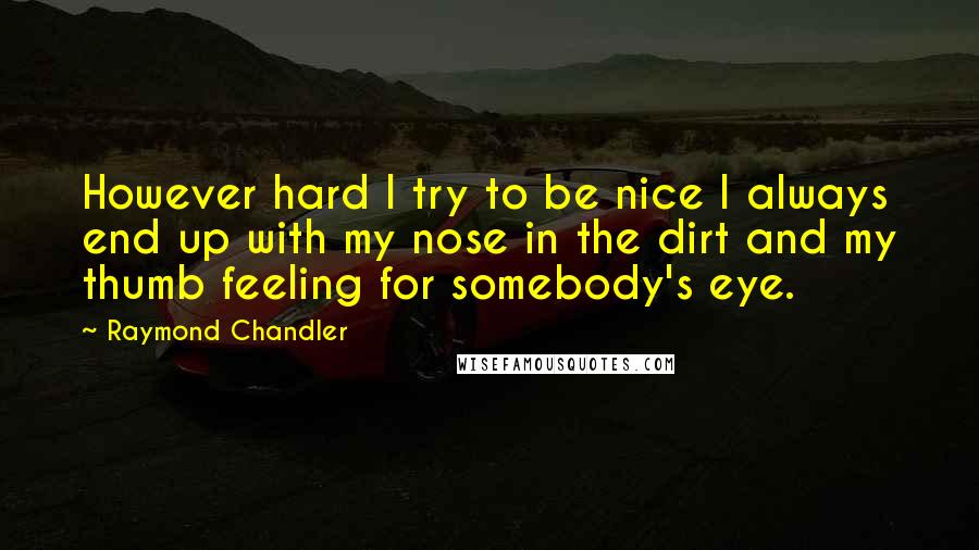 Raymond Chandler Quotes: However hard I try to be nice I always end up with my nose in the dirt and my thumb feeling for somebody's eye.