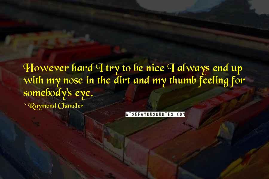 Raymond Chandler Quotes: However hard I try to be nice I always end up with my nose in the dirt and my thumb feeling for somebody's eye.