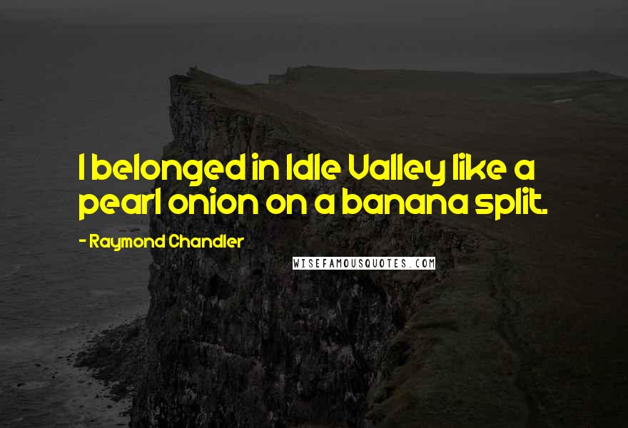 Raymond Chandler Quotes: I belonged in Idle Valley like a pearl onion on a banana split.