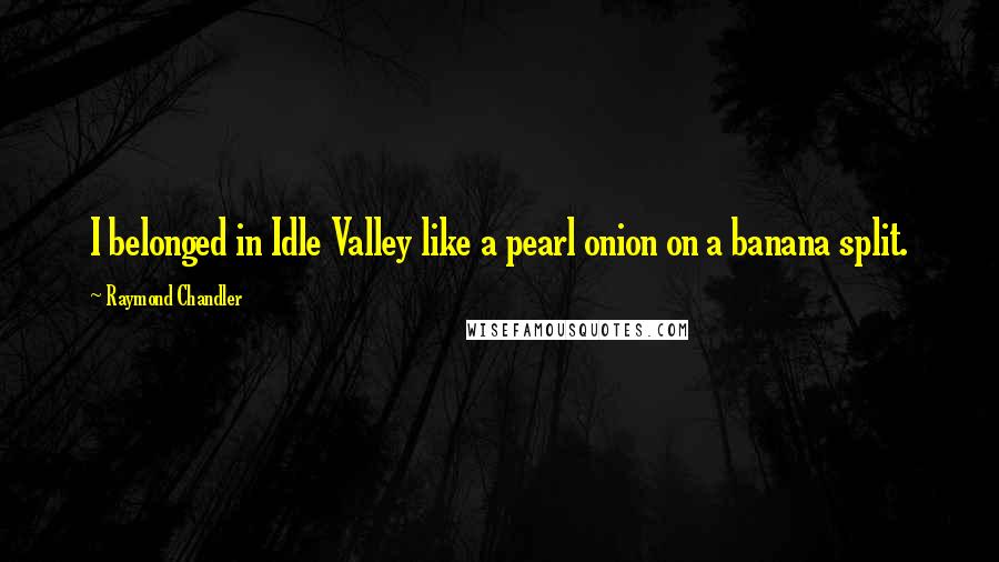 Raymond Chandler Quotes: I belonged in Idle Valley like a pearl onion on a banana split.