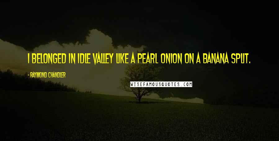 Raymond Chandler Quotes: I belonged in Idle Valley like a pearl onion on a banana split.