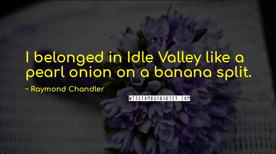 Raymond Chandler Quotes: I belonged in Idle Valley like a pearl onion on a banana split.