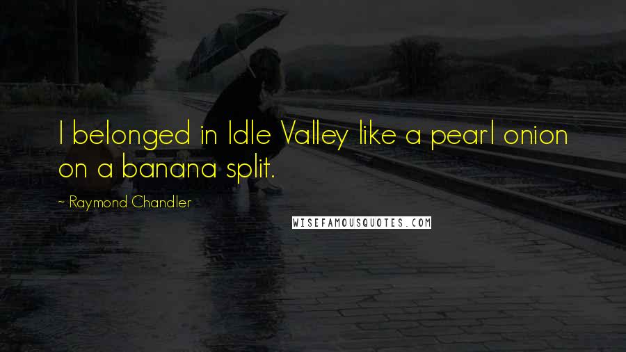 Raymond Chandler Quotes: I belonged in Idle Valley like a pearl onion on a banana split.