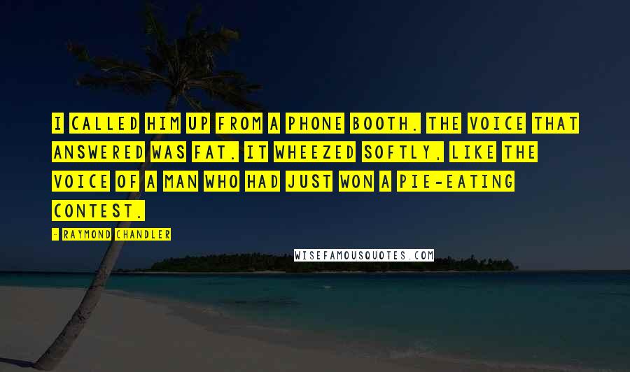 Raymond Chandler Quotes: I called him up from a phone booth. The voice that answered was fat. It wheezed softly, like the voice of a man who had just won a pie-eating contest.