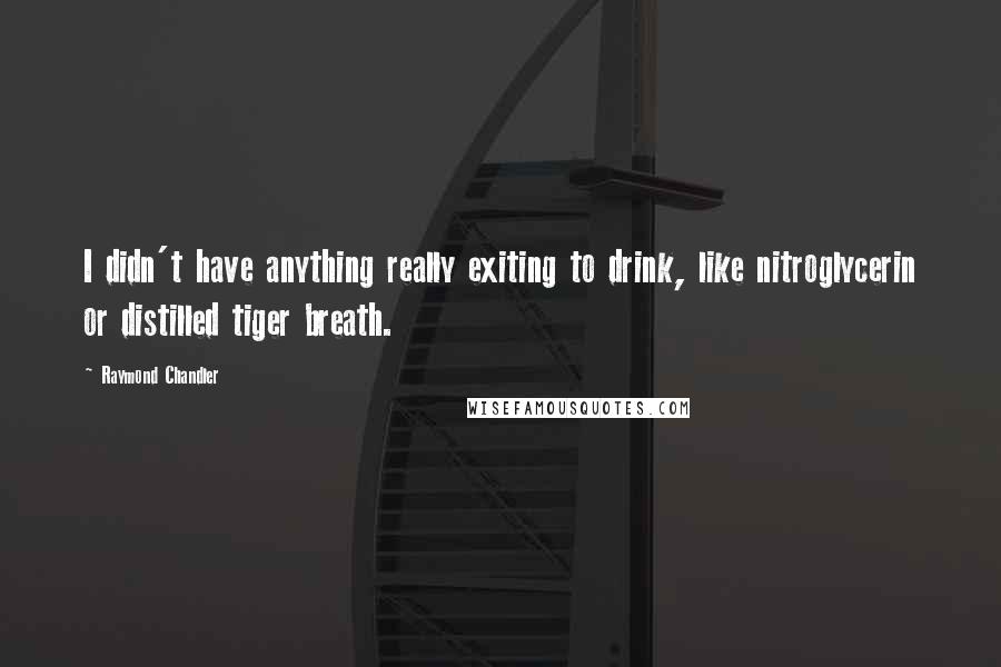 Raymond Chandler Quotes: I didn't have anything really exiting to drink, like nitroglycerin or distilled tiger breath.