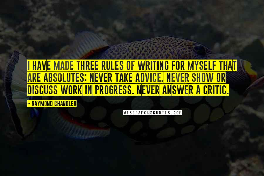 Raymond Chandler Quotes: I have made three rules of writing for myself that are absolutes: Never take advice. Never show or discuss work in progress. Never answer a critic.