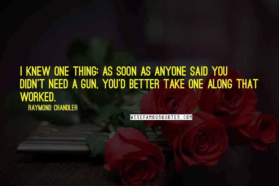 Raymond Chandler Quotes: I knew one thing: as soon as anyone said you didn't need a gun, you'd better take one along that worked.