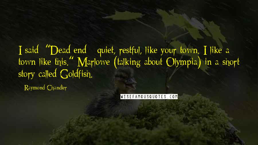 Raymond Chandler Quotes: I said: "Dead end - quiet, restful, like your town. I like a town like this." Marlowe (talking about Olympia) in a short story called Goldfish.