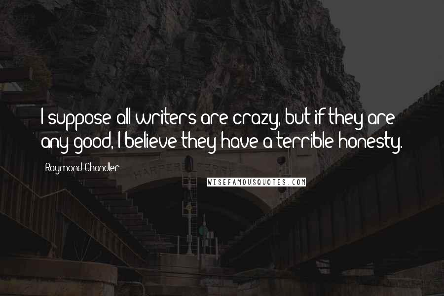 Raymond Chandler Quotes: I suppose all writers are crazy, but if they are any good, I believe they have a terrible honesty.