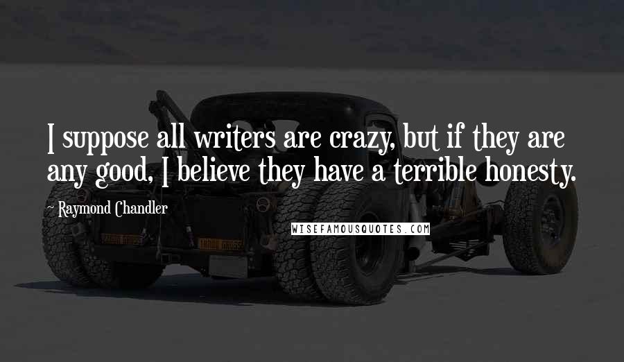 Raymond Chandler Quotes: I suppose all writers are crazy, but if they are any good, I believe they have a terrible honesty.