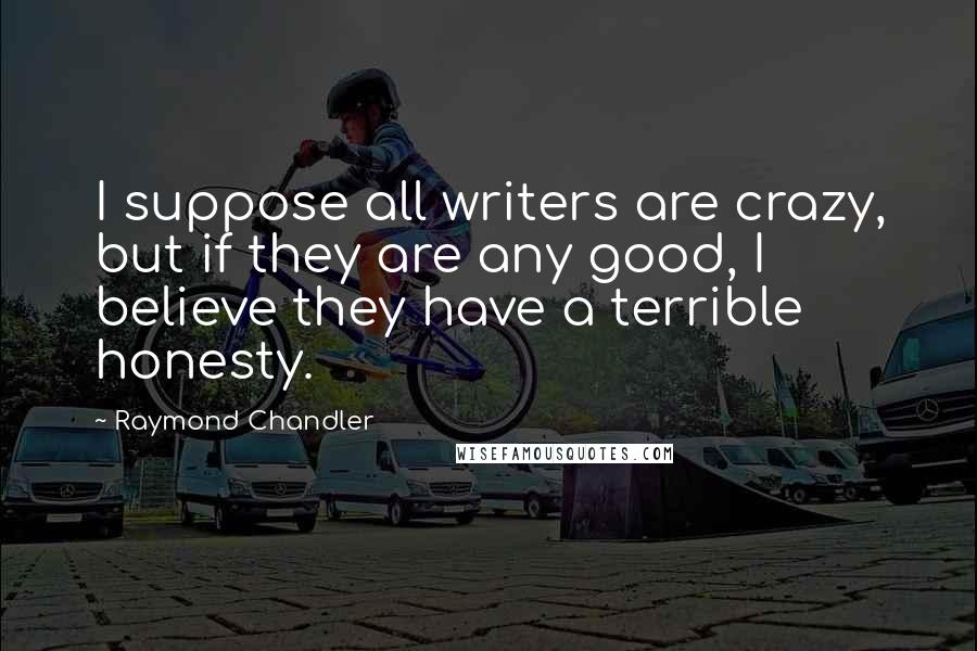 Raymond Chandler Quotes: I suppose all writers are crazy, but if they are any good, I believe they have a terrible honesty.