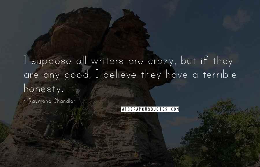 Raymond Chandler Quotes: I suppose all writers are crazy, but if they are any good, I believe they have a terrible honesty.