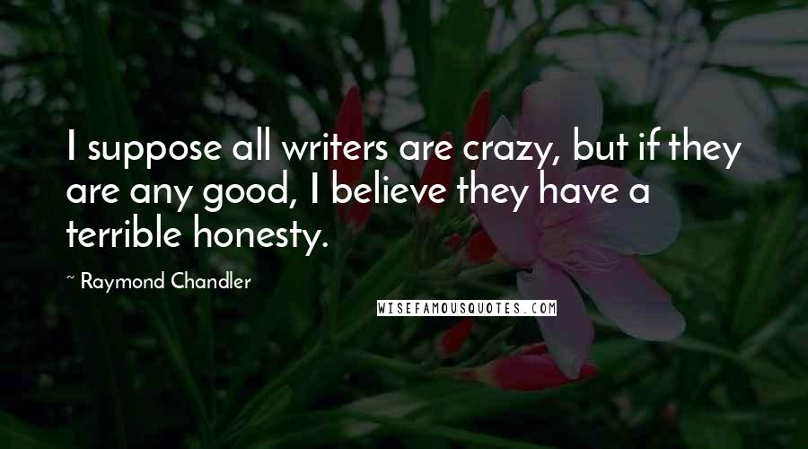 Raymond Chandler Quotes: I suppose all writers are crazy, but if they are any good, I believe they have a terrible honesty.