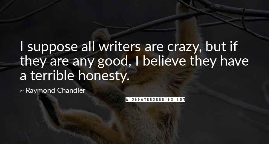 Raymond Chandler Quotes: I suppose all writers are crazy, but if they are any good, I believe they have a terrible honesty.