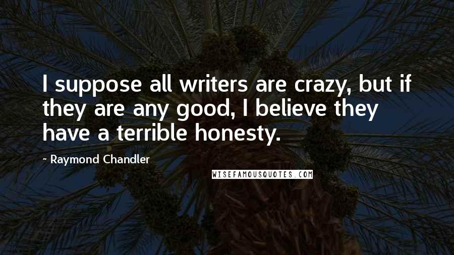 Raymond Chandler Quotes: I suppose all writers are crazy, but if they are any good, I believe they have a terrible honesty.