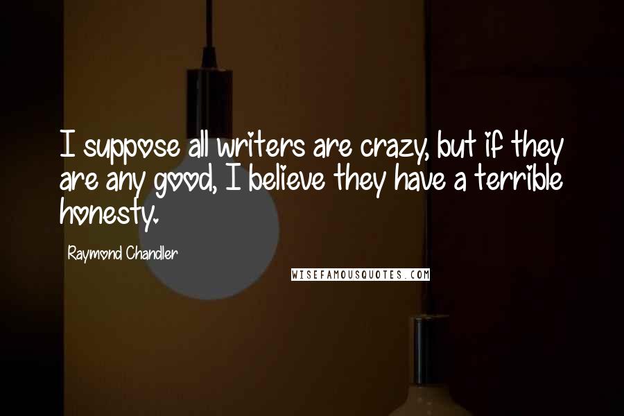 Raymond Chandler Quotes: I suppose all writers are crazy, but if they are any good, I believe they have a terrible honesty.