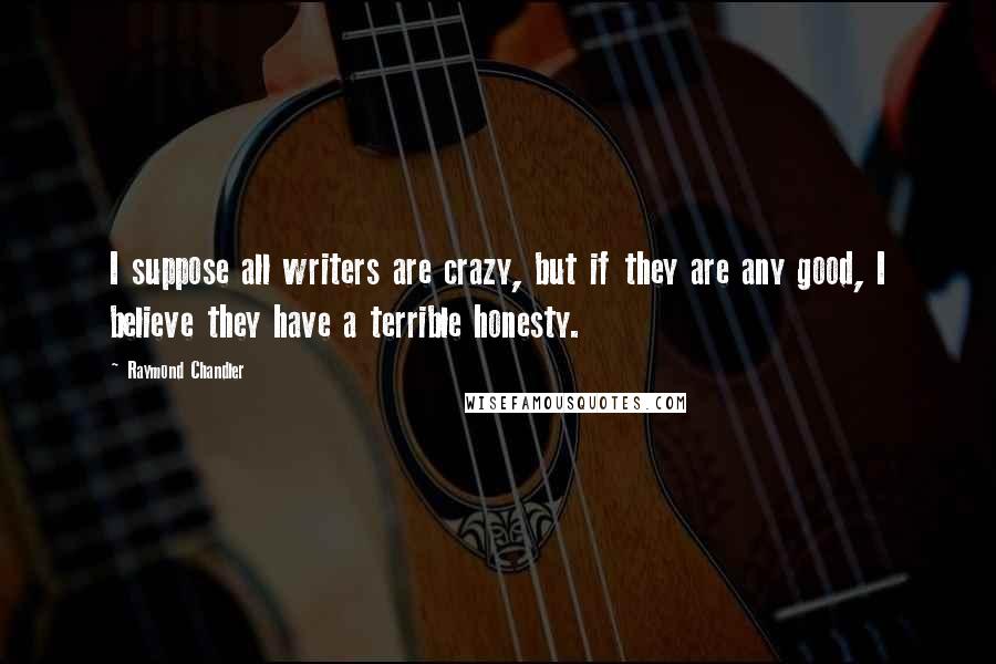 Raymond Chandler Quotes: I suppose all writers are crazy, but if they are any good, I believe they have a terrible honesty.