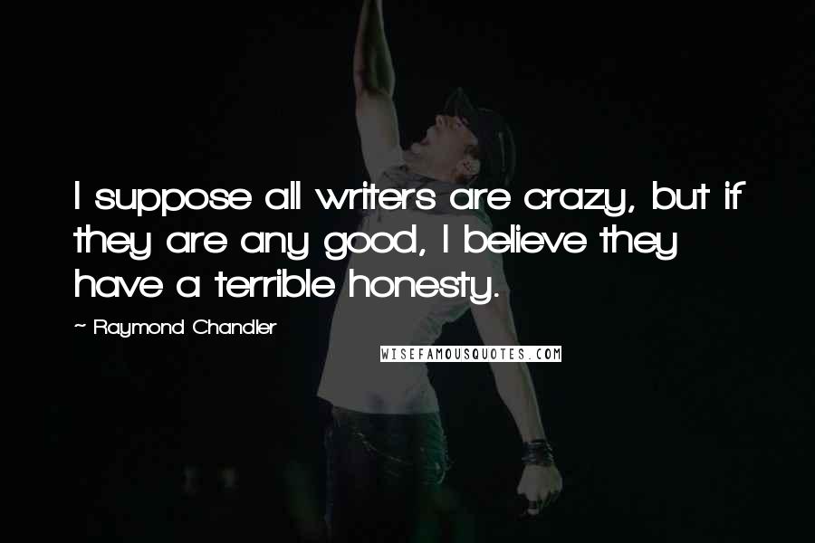 Raymond Chandler Quotes: I suppose all writers are crazy, but if they are any good, I believe they have a terrible honesty.