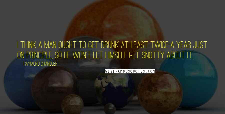 Raymond Chandler Quotes: I think a man ought to get drunk at least twice a year just on principle, so he won't let himself get snotty about it.