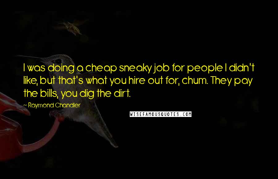Raymond Chandler Quotes: I was doing a cheap sneaky job for people I didn't like, but that's what you hire out for, chum. They pay the bills, you dig the dirt.