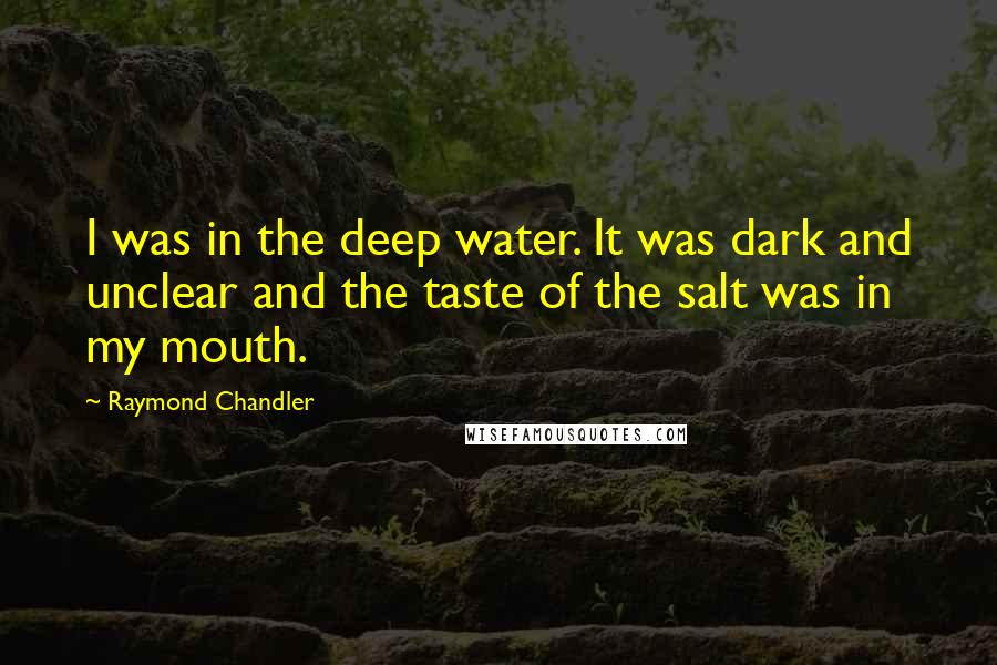 Raymond Chandler Quotes: I was in the deep water. It was dark and unclear and the taste of the salt was in my mouth.