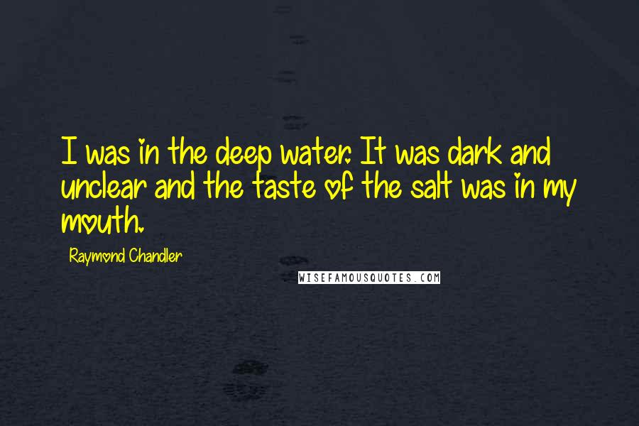 Raymond Chandler Quotes: I was in the deep water. It was dark and unclear and the taste of the salt was in my mouth.