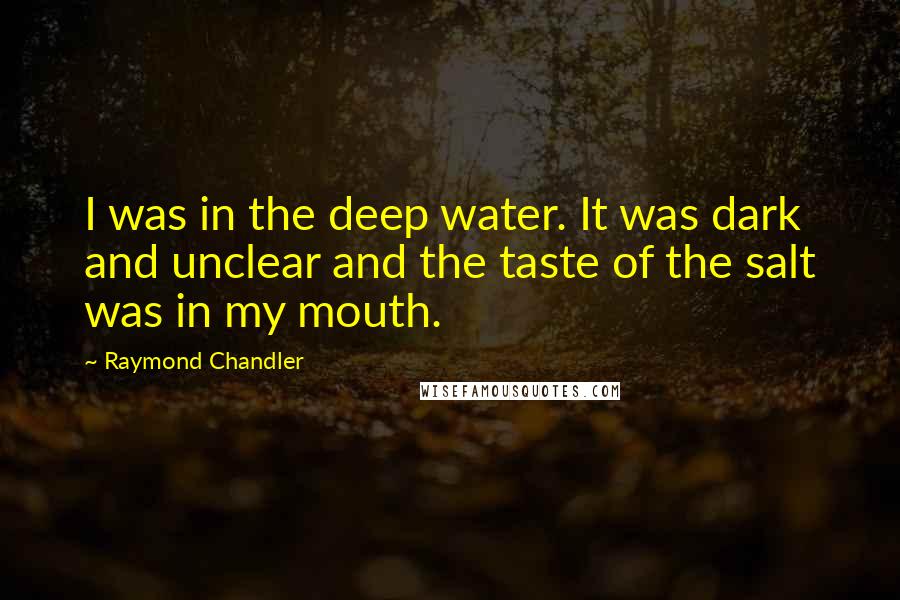 Raymond Chandler Quotes: I was in the deep water. It was dark and unclear and the taste of the salt was in my mouth.