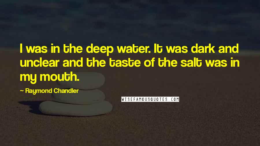 Raymond Chandler Quotes: I was in the deep water. It was dark and unclear and the taste of the salt was in my mouth.