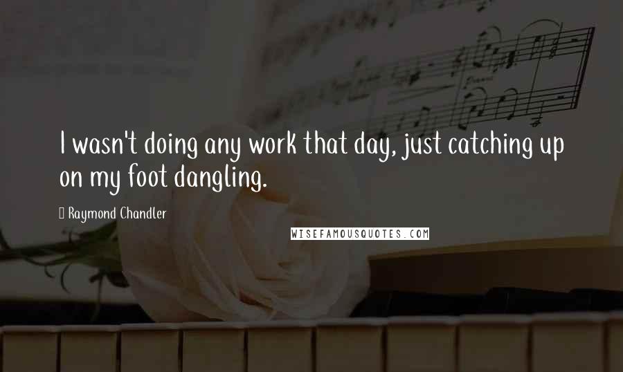 Raymond Chandler Quotes: I wasn't doing any work that day, just catching up on my foot dangling.