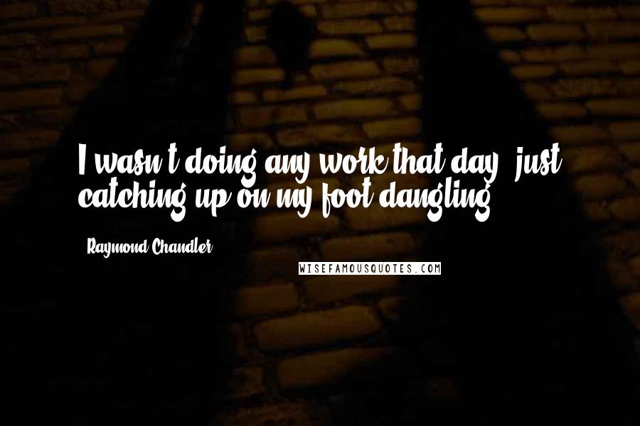 Raymond Chandler Quotes: I wasn't doing any work that day, just catching up on my foot dangling.