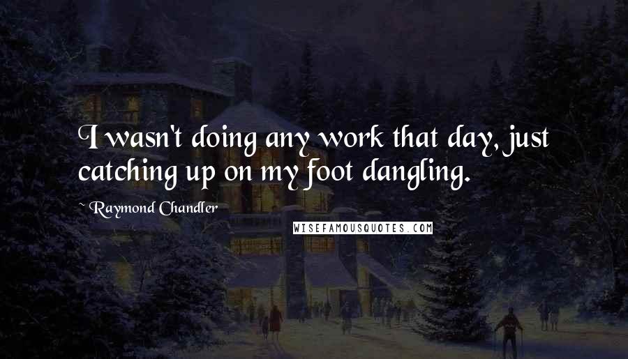 Raymond Chandler Quotes: I wasn't doing any work that day, just catching up on my foot dangling.