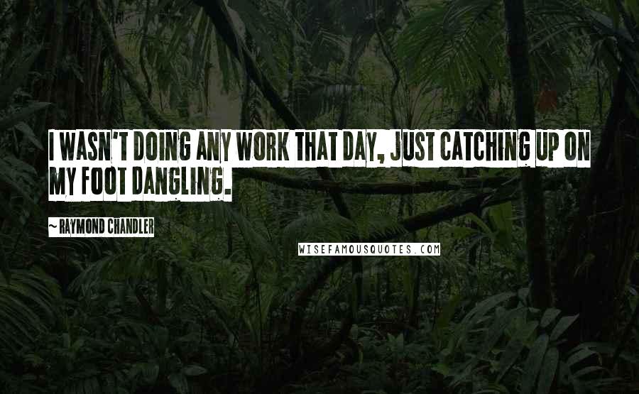 Raymond Chandler Quotes: I wasn't doing any work that day, just catching up on my foot dangling.