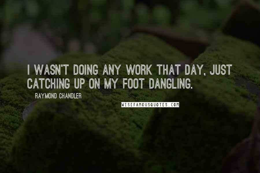 Raymond Chandler Quotes: I wasn't doing any work that day, just catching up on my foot dangling.