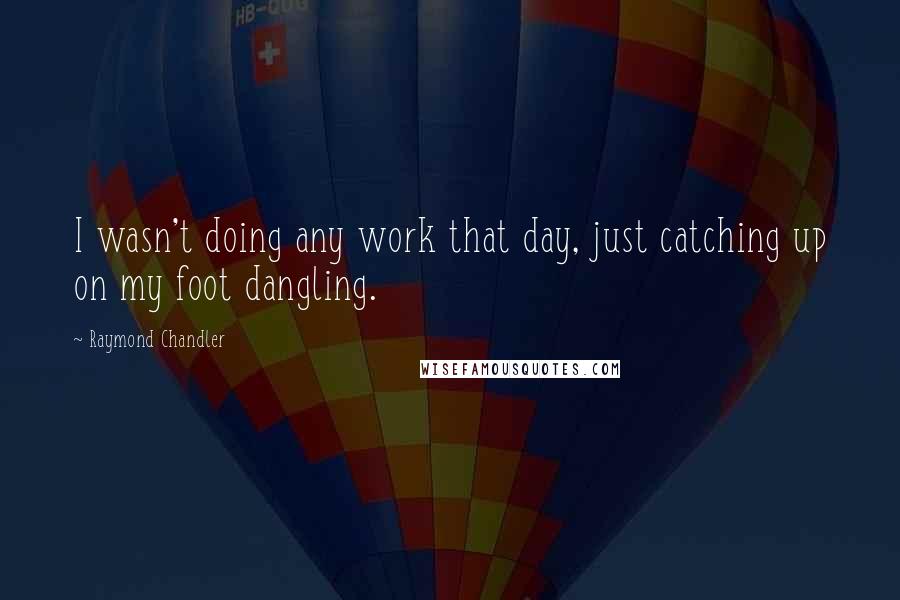 Raymond Chandler Quotes: I wasn't doing any work that day, just catching up on my foot dangling.