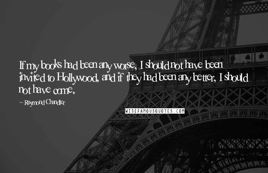 Raymond Chandler Quotes: If my books had been any worse, I should not have been invited to Hollywood, and if they had been any better, I should not have come.