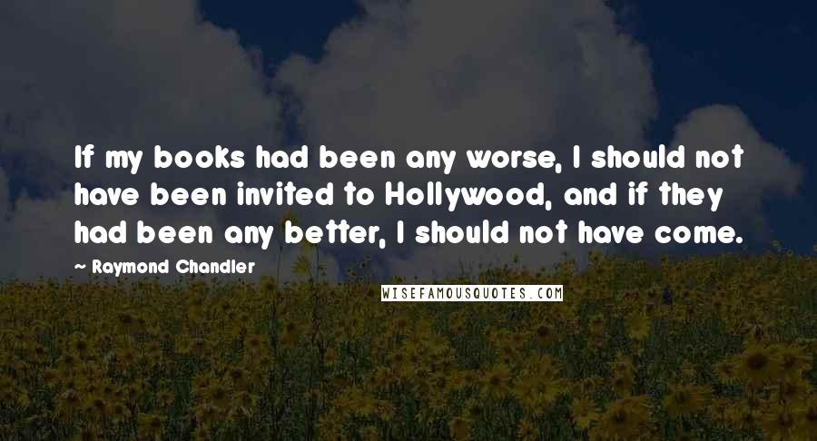 Raymond Chandler Quotes: If my books had been any worse, I should not have been invited to Hollywood, and if they had been any better, I should not have come.