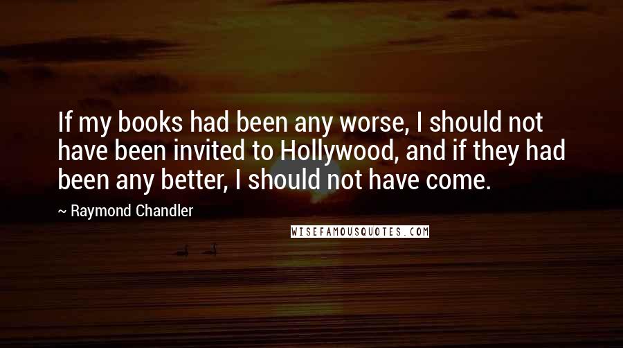 Raymond Chandler Quotes: If my books had been any worse, I should not have been invited to Hollywood, and if they had been any better, I should not have come.